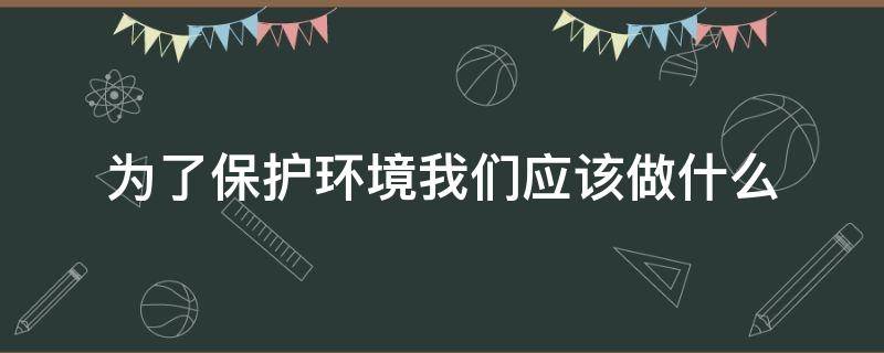 为了保护环境我们应该做什么 为了保护环境我们应该做什么呢