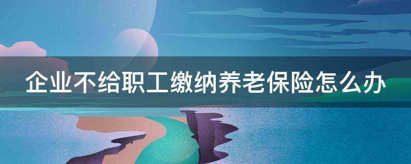 企业不给职工缴纳养老保险怎么办 关于企业不给职工缴纳养老保险应该怎么办