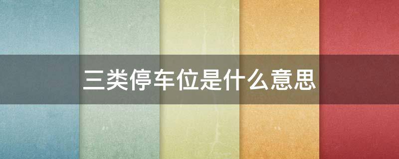 三类停车位是什么意思（三类停车位是什么意思）