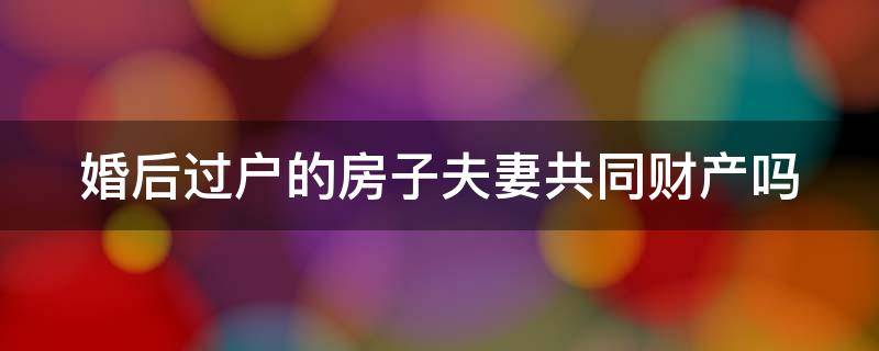 婚后过户的房子夫妻共同财产吗 婚后过户的房子属于夫妻共同财产吗