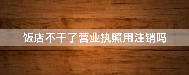 饭店不干了营业执照用注销吗 饭店不干了营业执照用注销吗