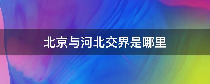 北京与河北交界是哪里 北京跟河北交界的地方是哪里