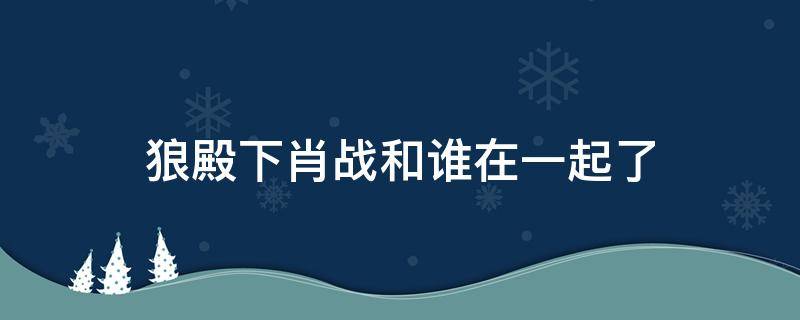 狼殿下肖战和谁在一起了 狼殿下肖战最后跟谁在一起了