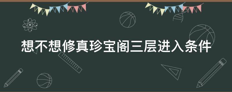 想不想修真珍宝阁三层进入条件（想不想修真珍宝阁二层进入条件）