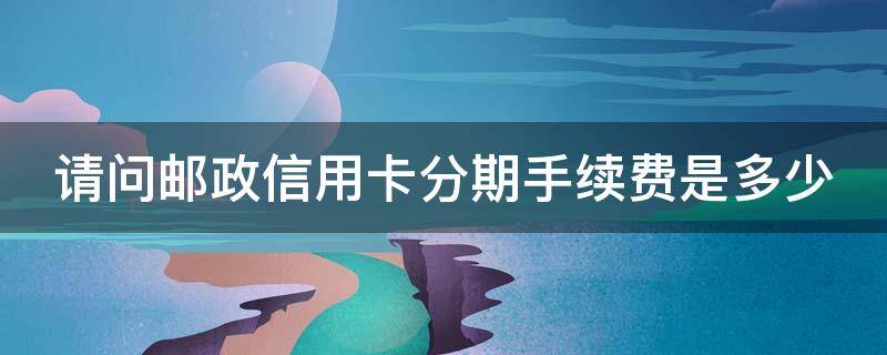 请问邮政信用卡分期手续费是多少 请问邮政信用卡分期手续费是多少呢