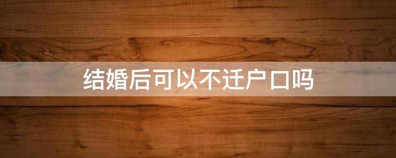 结婚后可以不迁户口吗（结婚后可以不迁户口吗农村）