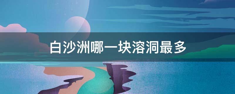 白沙洲哪一块溶洞最多（白沙洲是溶洞地貌吗）