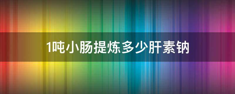 1吨小肠提炼多少肝素钠 1吨小肠提炼多少肝素钠多少油脂