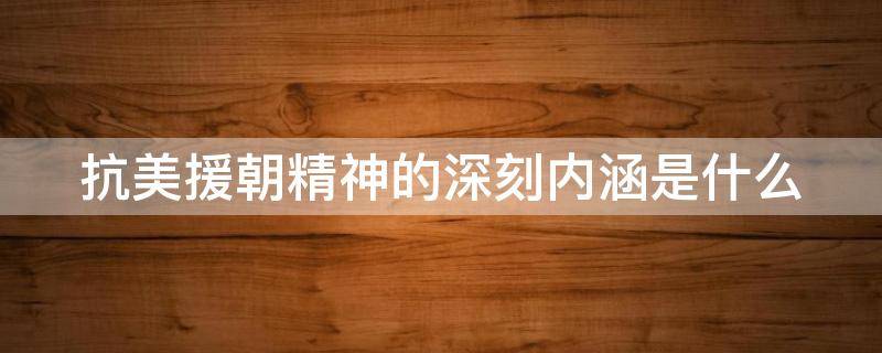 抗美援朝精神的深刻内涵是什么（抗美援朝的精神内涵有）