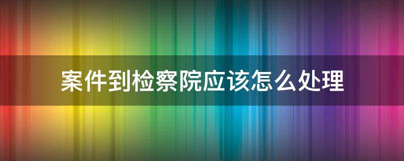 案件到检察院应该怎么处理 刑事案件到检察院怎么办