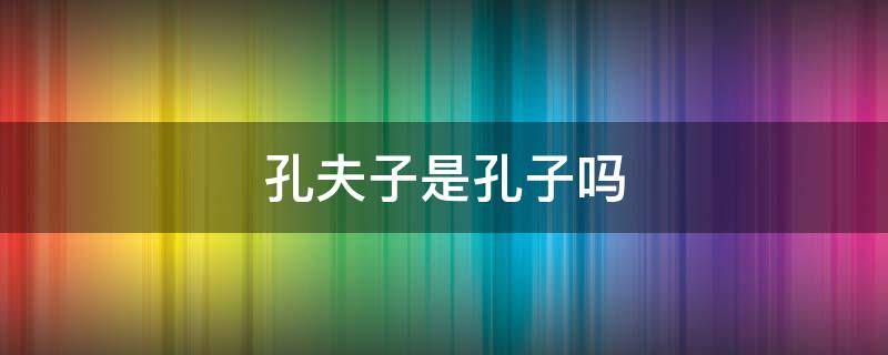 孔夫子是孔子吗 孔子孔子的