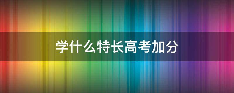 学什么特长高考加分 学什么特长可以高考加分