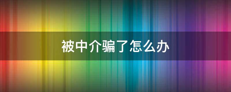 被中介骗了怎么办（进厂被中介骗了怎么办）