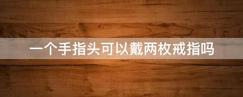 一个手指头可以戴两枚戒指吗 一个手指头可以戴两枚戒指吗女