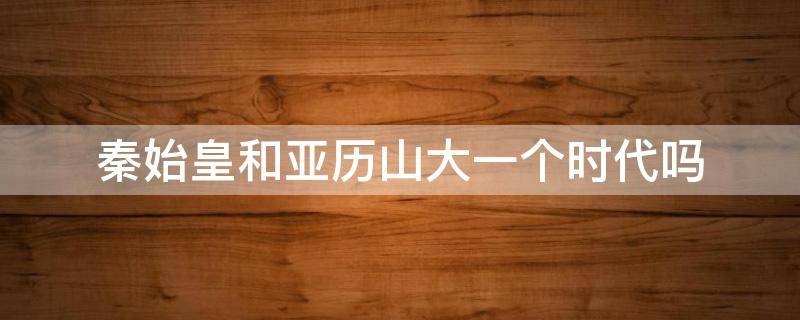 秦始皇和亚历山大一个时代吗（亚历山大比秦始皇早多少年）