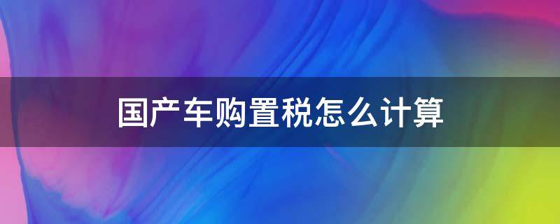 国产车购置税怎么计算 国产车购置税怎么计算百度