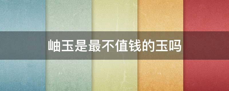 岫玉是最不值钱的玉吗（岫玉）