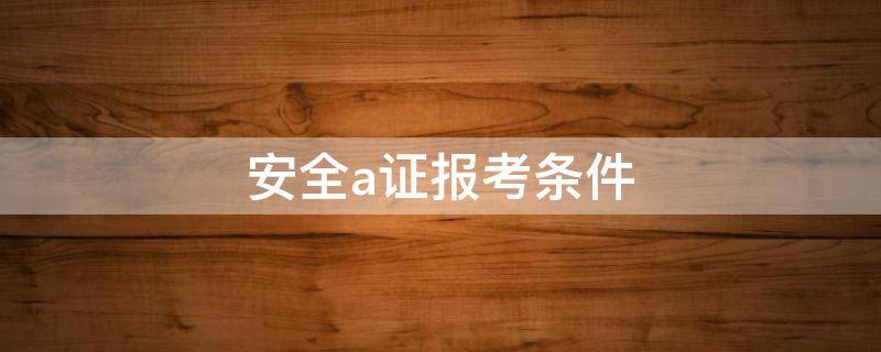 安全a证报考条件（安全a证报考条件是什么）