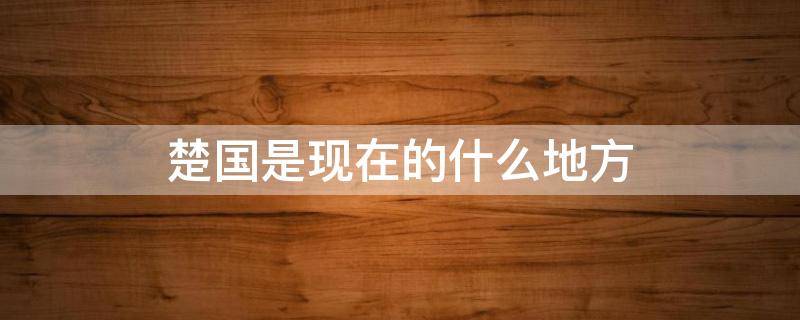 楚国是现在的什么地方（秦国是现在的什么地方）