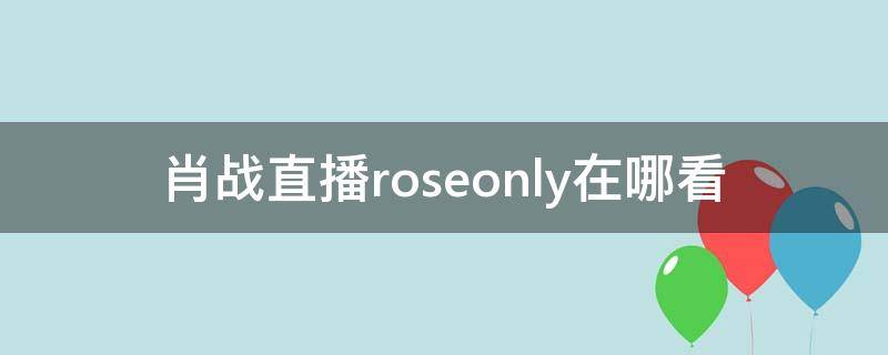 肖战直播roseonly在哪看（肖战roseonly主持人叫什么）