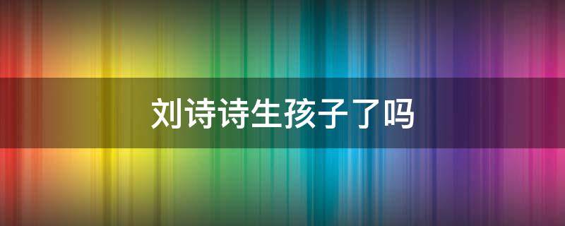 刘诗诗生孩子了吗（刘诗诗生孩子了吗视频）