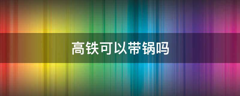 高铁可以带锅吗（高铁可以带锅吗?）
