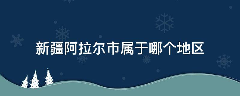 新疆阿拉尔市属于哪个地区 新疆阿拉尔市属于哪个地区管