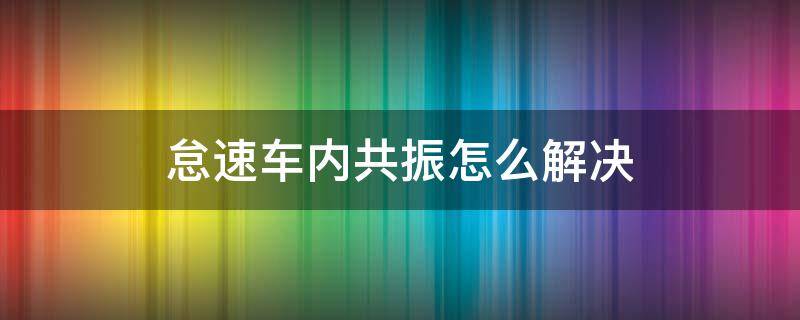 怠速车内共振怎么解决（怠速车内共振怎么解决的）