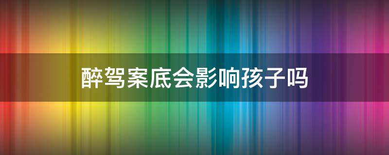 醉驾案底会影响孩子吗（醉驾案底会影响孩子吗）