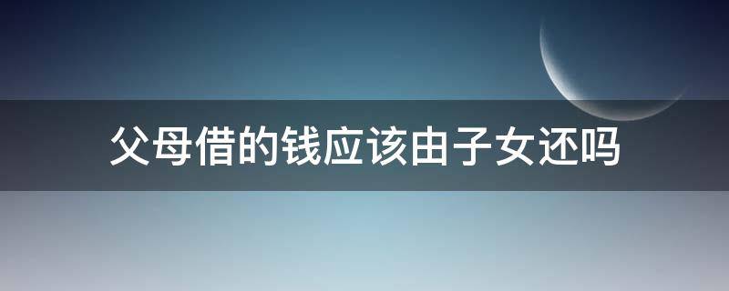 父母借的钱应该由子女还吗（父母借的钱应该由子女还吗知乎）