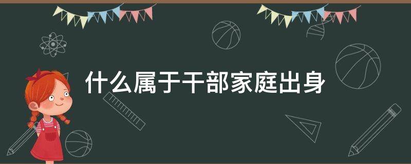 什么属于干部家庭出身 什么是干部家庭出身