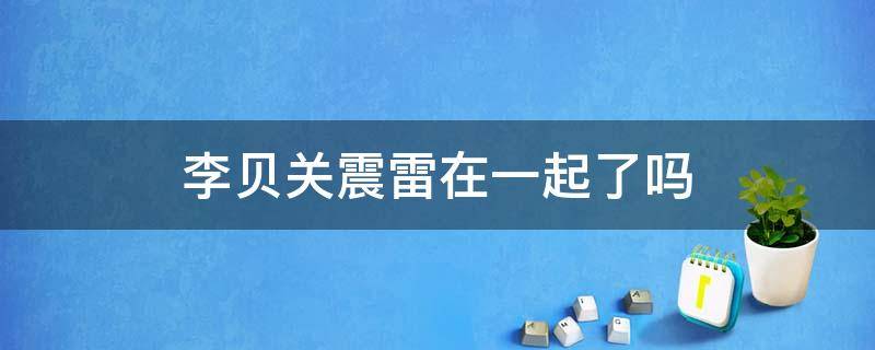李贝关震雷在一起了吗 李贝和关震雷结婚了吗