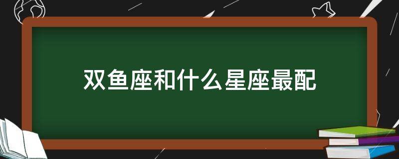 双鱼座和什么星座最配（双子座和什么星座最配做闺蜜）