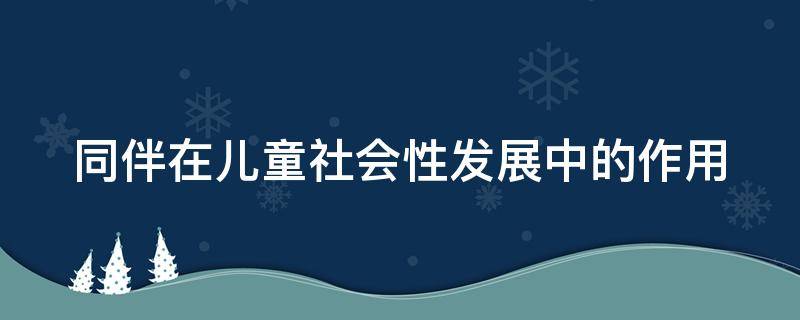 同伴在儿童社会性发展中的作用 同伴在儿童社会性发展过程中的作用