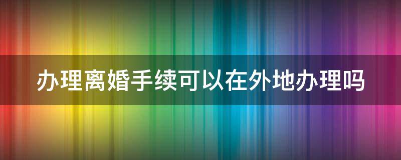办理离婚手续可以在外地办理吗（办理离婚手续可以在外地办理吗要多久）