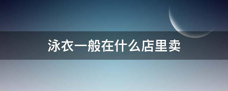 泳衣一般在什么店里卖（泳衣一般在哪里卖）
