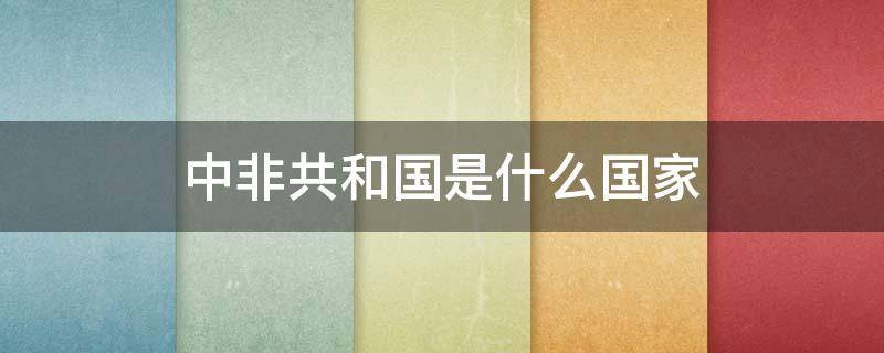 中非共和国是什么国家 中非共和国是什么国家是中国吗