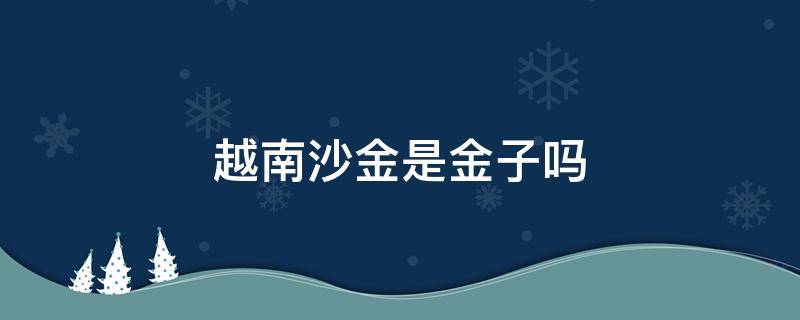 越南沙金是金子吗 越南沙金是金子吗?会不会褪色?