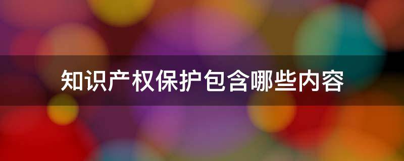 知识产权保护包含哪些内容 知识产权保护包含哪些内容和内容