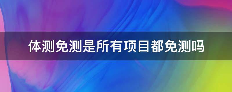 体测免测是所有项目都免测吗（体测免测是所有项目都免测吗）