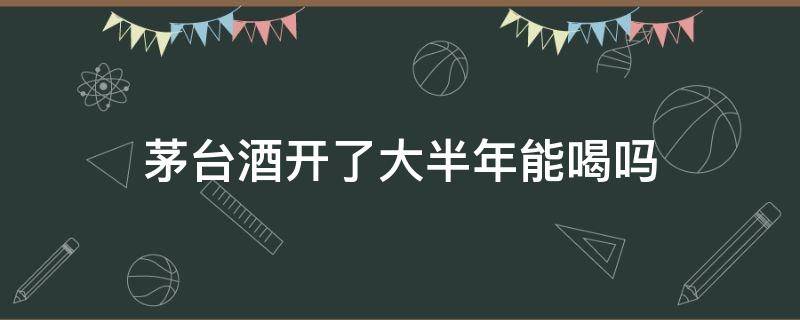 茅台酒开了大半年能喝吗 茅台酒开了大半年能喝吗 有问题吗