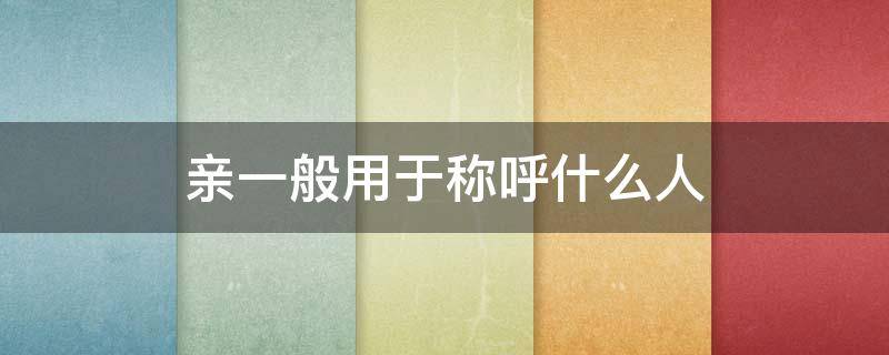 亲一般用于称呼什么人（用亲这个词称呼别人是什么意思）