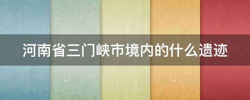 河南省三门峡市境内的什么遗迹（位于河南省三门峡市境内的什么遗迹）