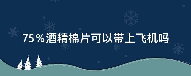 75％酒精棉片可以带上飞机吗（坐飞机能带酒精棉片）