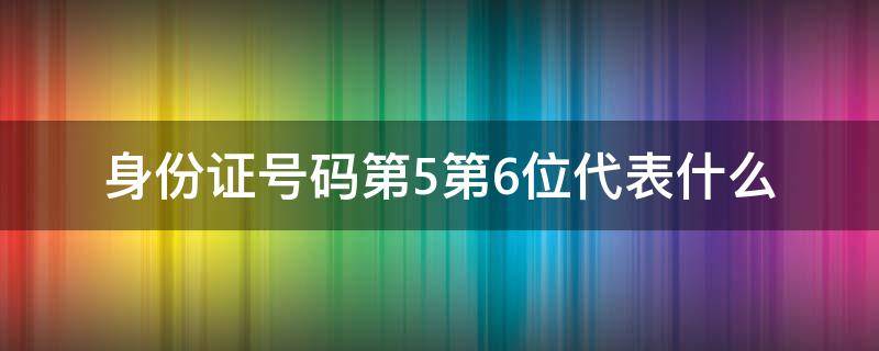 身份证号码第5第6位代表什么 身份证第5 6位代表什么