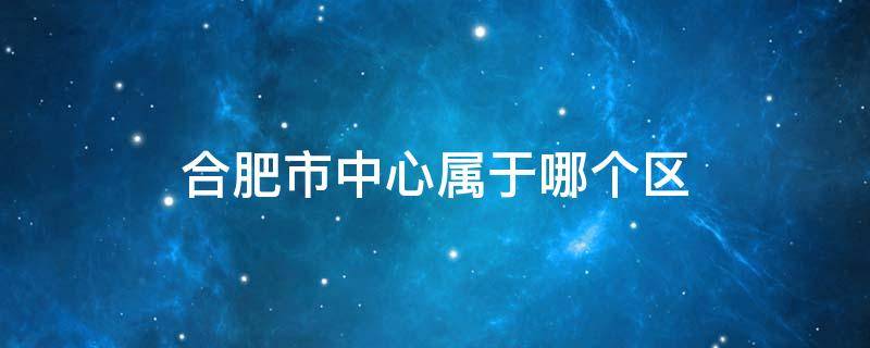 合肥市中心属于哪个区 合肥市中心属于哪个区 合肥市中心在什么区