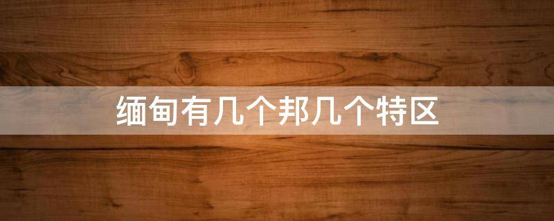 缅甸有几个邦几个特区（缅甸克钦邦有几个特区）