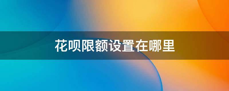 花呗限额设置在哪里 花呗哪里设限额的