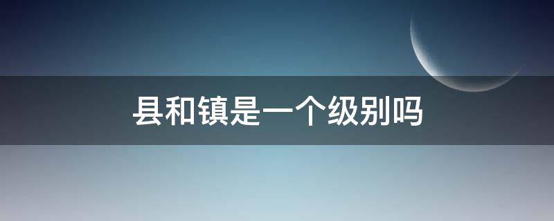 县和镇是一个级别吗 镇和什么一个级别