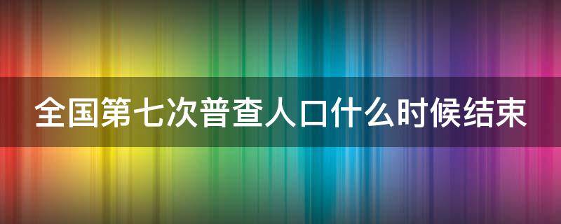 全国第七次普查人口什么时候结束 全国人口第七次普查结束时间